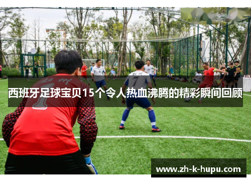 西班牙足球宝贝15个令人热血沸腾的精彩瞬间回顾