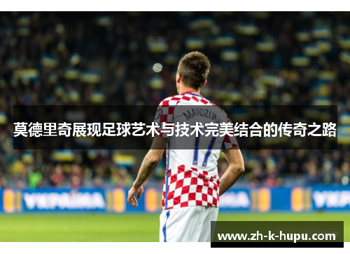 莫德里奇展现足球艺术与技术完美结合的传奇之路 莫德里奇展现足球艺术与技术完美结合的传奇之路