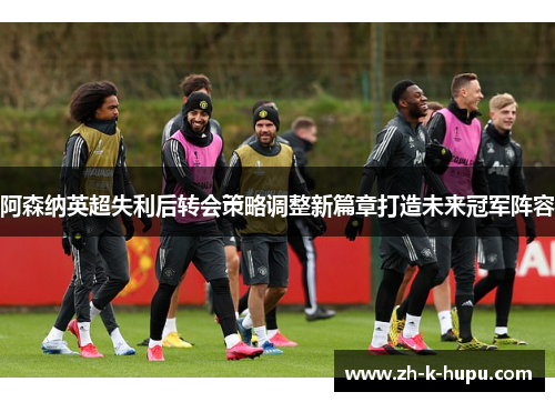 阿森纳英超失利后转会策略调整新篇章打造未来冠军阵容