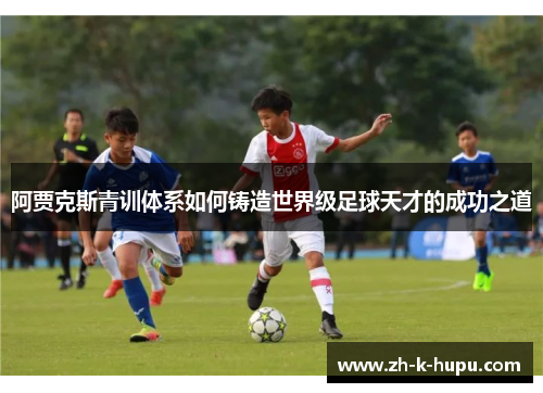 阿贾克斯青训体系如何铸造世界级足球天才的成功之道